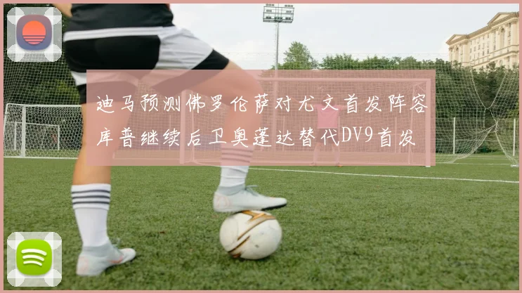 迪马预测佛罗伦萨对尤文首发阵容库普继续后卫奥蓬达替代DV9首发