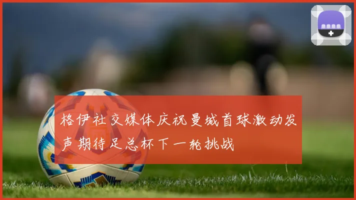 格伊社交媒体庆祝曼城首球激动发声期待足总杯下一轮挑战