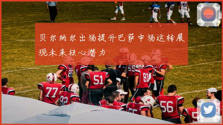 贝尔纳尔出场提升巴萨中场运转展现未来核心潜力