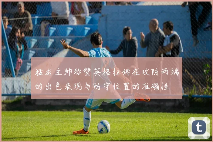 猛龙主帅称赞英格拉姆在攻防两端的出色表现与防守位置的准确性