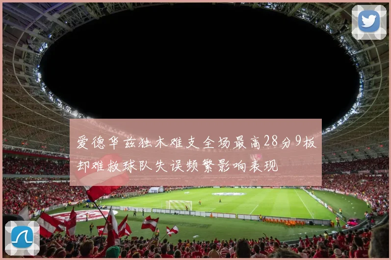 爱德华兹独木难支全场最高28分9板却难救球队失误频繁影响表现