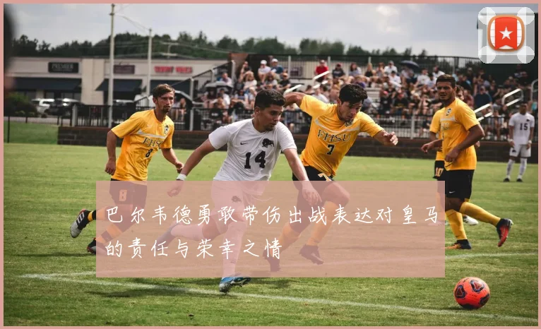 巴尔韦德勇敢带伤出战表达对皇马的责任与荣幸之情