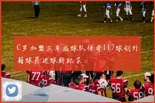 C罗加盟三年成球队传奇117球创外籍球员进球新纪录