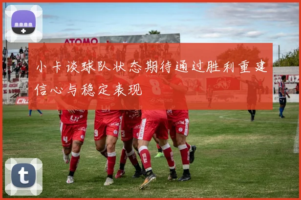 小卡谈球队状态期待通过胜利重建信心与稳定表现