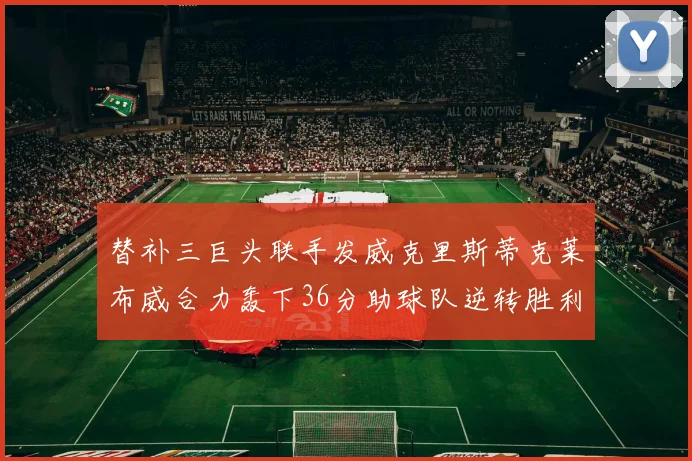 替补三巨头联手发威克里斯蒂克莱布威合力轰下36分助球队逆转胜利