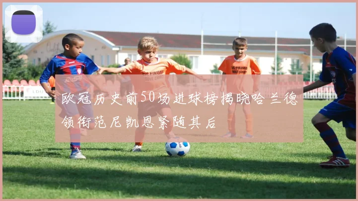 欧冠历史前50场进球榜揭晓哈兰德领衔范尼凯恩紧随其后