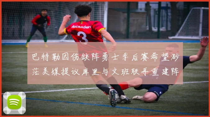 巴特勒因伤缺阵勇士季后赛希望渺茫美媒提议库里与文班联手重建阵容