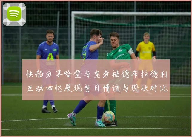 快船分享哈登与克劳福德布拉德利互动回忆展现昔日情谊与现状对比