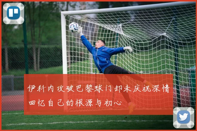 伊科内攻破巴黎球门却未庆祝深情回忆自己的根源与初心