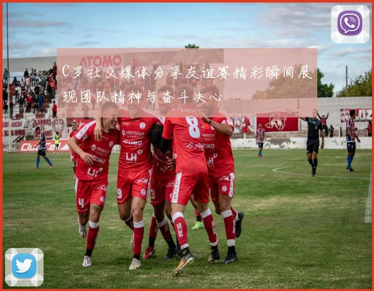 C罗社交媒体分享友谊赛精彩瞬间展现团队精神与奋斗决心