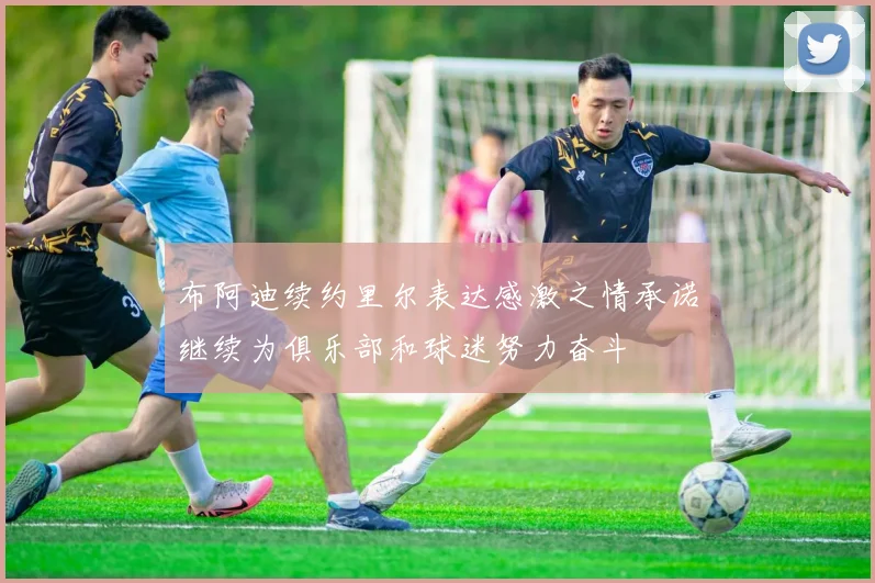 布阿迪续约里尔表达感激之情承诺继续为俱乐部和球迷努力奋斗