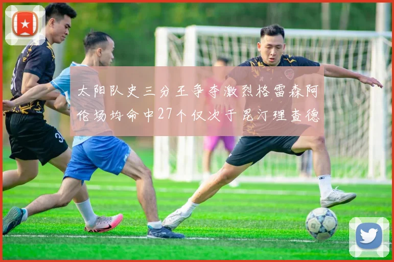 太阳队史三分王争夺激烈格雷森阿伦场均命中27个仅次于昆汀理查德森