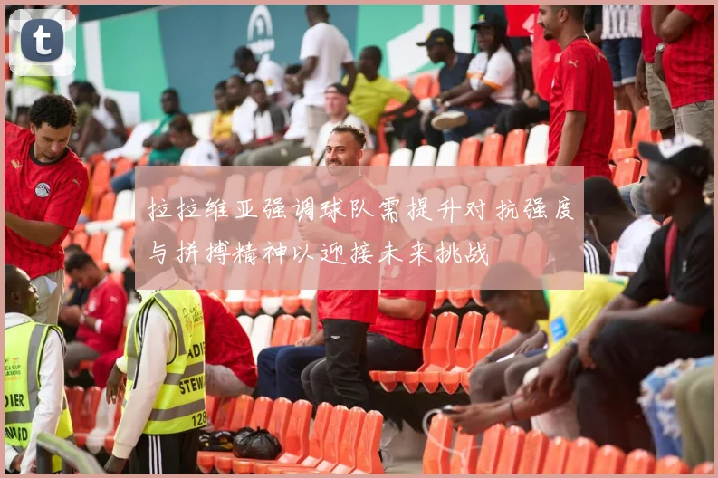 拉拉维亚强调球队需提升对抗强度与拼搏精神以迎接未来挑战