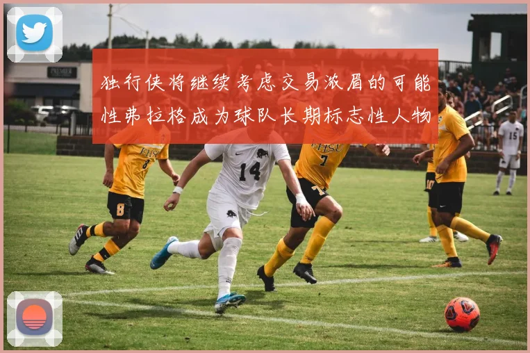 独行侠将继续考虑交易浓眉的可能性弗拉格成为球队长期标志性人物