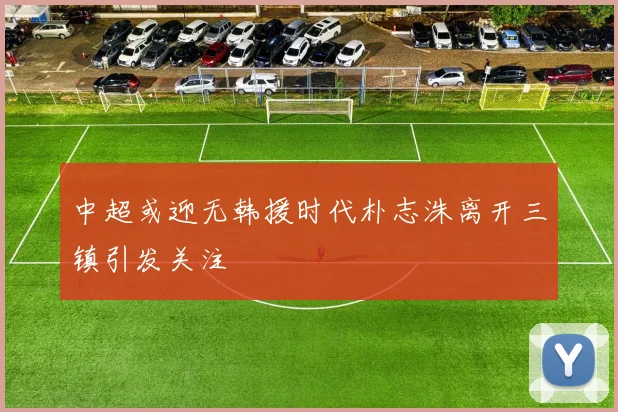 中超或迎无韩援时代朴志洙离开三镇引发关注