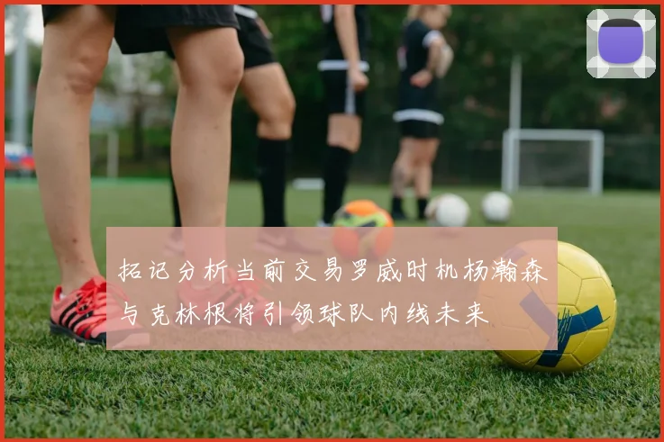 拓记分析当前交易罗威时机杨瀚森与克林根将引领球队内线未来