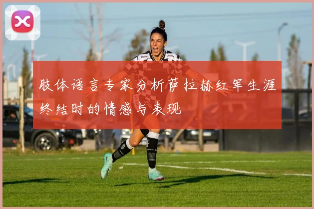 肢体语言专家分析萨拉赫红军生涯终结时的情感与表现