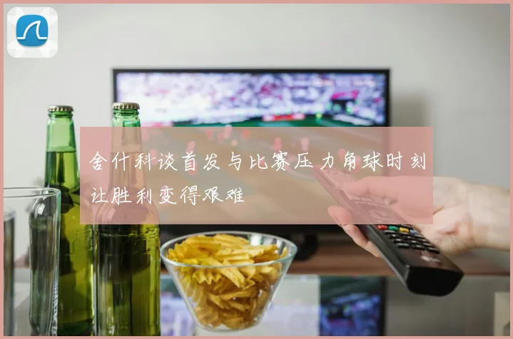 舍什科谈首发与比赛压力角球时刻让胜利变得艰难
