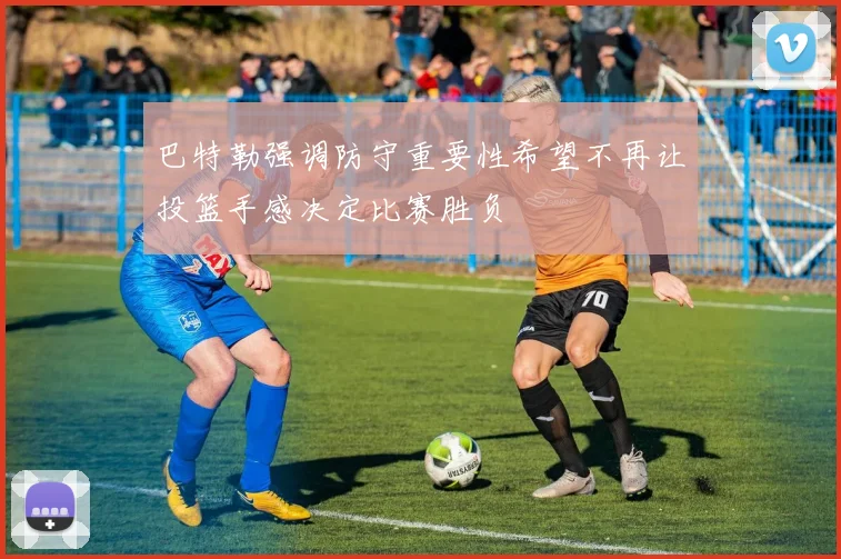 巴特勒强调防守重要性希望不再让投篮手感决定比赛胜负