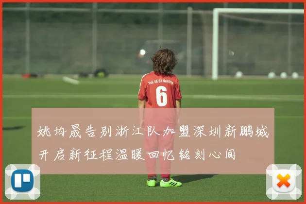 姚均晟告别浙江队加盟深圳新鹏城开启新征程温暖回忆铭刻心间
