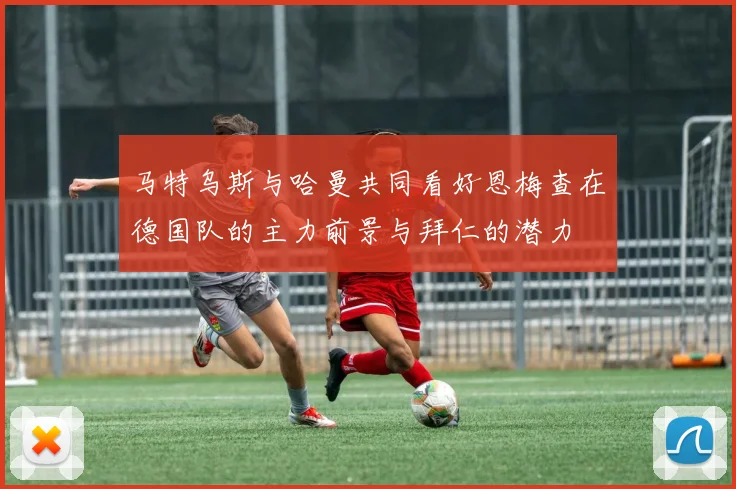 马特乌斯与哈曼共同看好恩梅查在德国队的主力前景与拜仁的潜力
