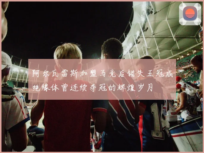 阿尔瓦雷斯加盟马竞后错失五冠成绝缘体曾连续夺冠的辉煌岁月