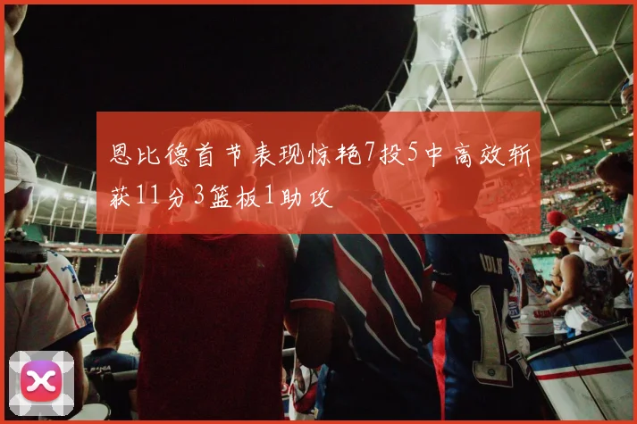 恩比德首节表现惊艳7投5中高效斩获11分3篮板1助攻