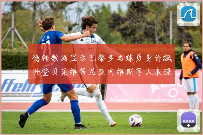 德转数据显示巴黎多名球员身价飙升登贝莱维蒂尼亚内维斯等人表现抢眼