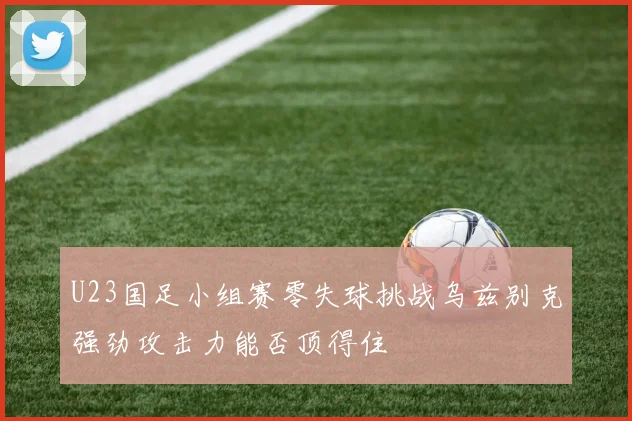 U23国足小组赛零失球挑战乌兹别克强劲攻击力能否顶得住