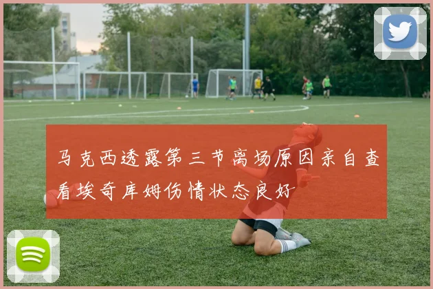 马克西透露第三节离场原因亲自查看埃奇库姆伤情状态良好