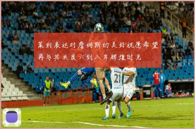 莱利表达对詹姆斯的美好祝愿希望再与其共度六到八年辉煌时光