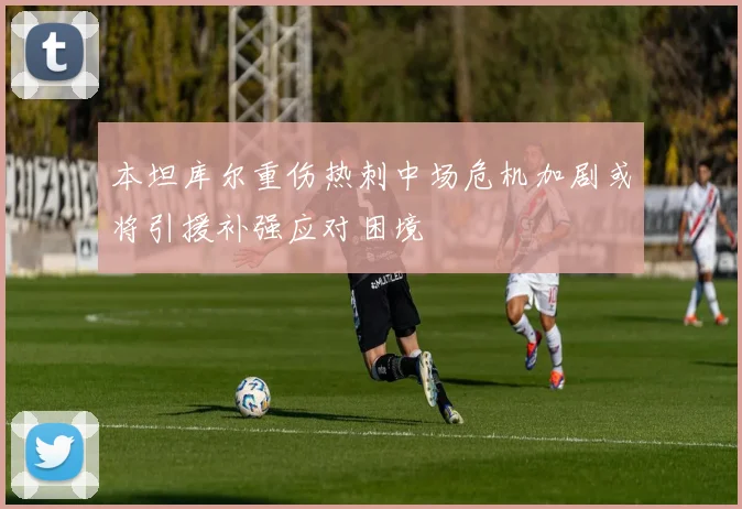本坦库尔重伤热刺中场危机加剧或将引援补强应对困境