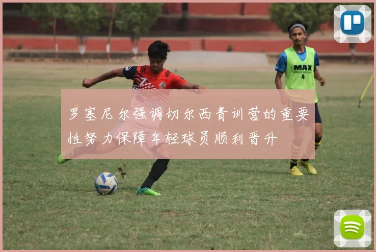 罗塞尼尔强调切尔西青训营的重要性努力保障年轻球员顺利晋升