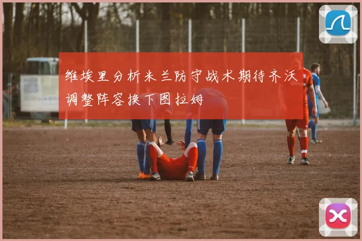 维埃里分析米兰防守战术期待齐沃调整阵容换下图拉姆