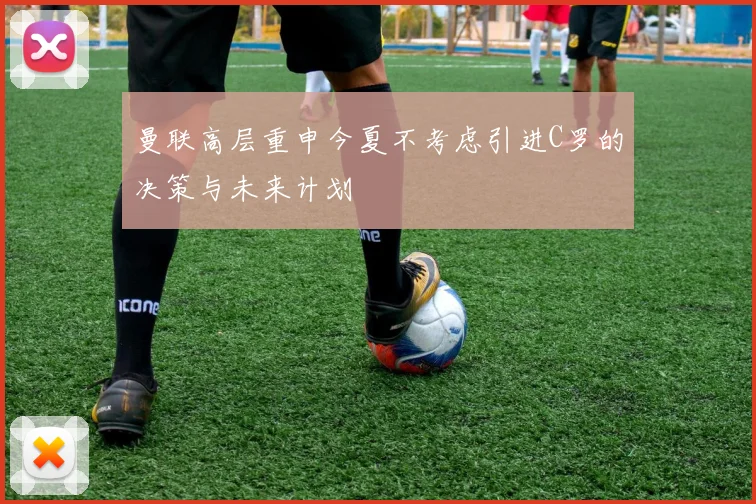 曼联高层重申今夏不考虑引进C罗的决策与未来计划