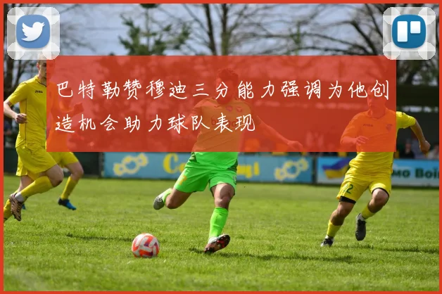 巴特勒赞穆迪三分能力强调为他创造机会助力球队表现