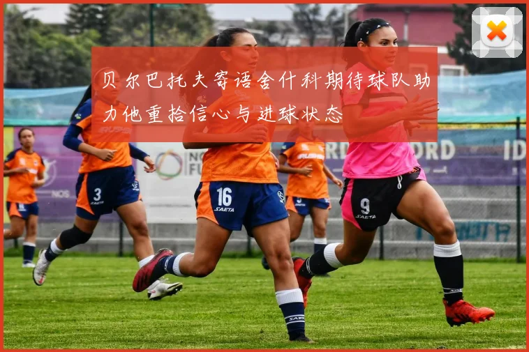 贝尔巴托夫寄语舍什科期待球队助力他重拾信心与进球状态