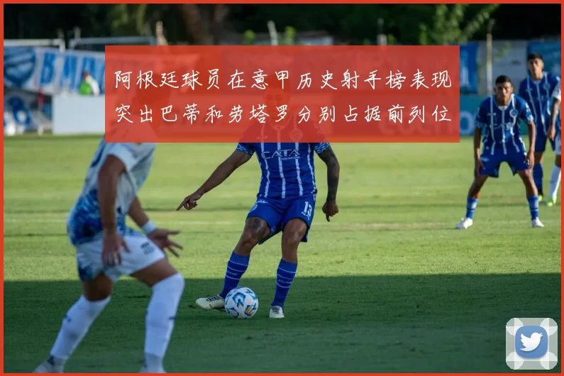 阿根廷球员在意甲历史射手榜表现突出巴蒂和劳塔罗分别占据前列位置