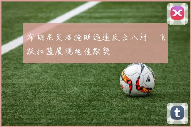 布朗尼灵活抢断迅速反击八村塁飞跃扣篮展现绝佳默契