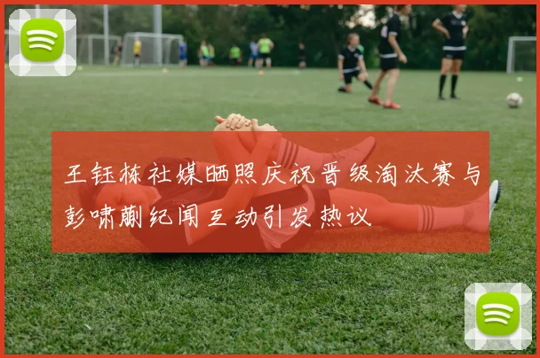 王钰栋社媒晒照庆祝晋级淘汰赛与彭啸蒯纪闻互动引发热议