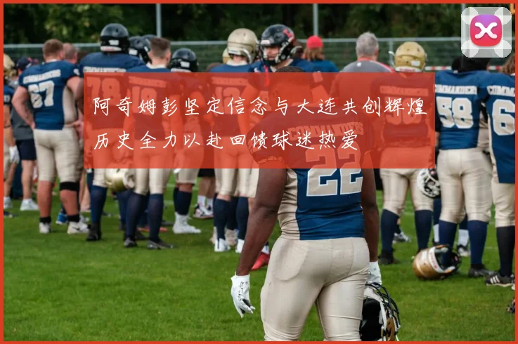 阿奇姆彭坚定信念与大连共创辉煌历史全力以赴回馈球迷热爱